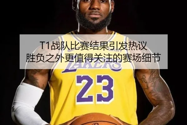 T1战队比赛结果引发热议 胜负之外更值得关注的赛场细节